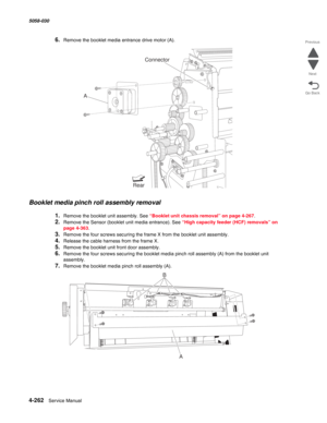 Page 6964-262  Service Manual 5058-030  
Go Back Previous
Next
6.Remove the booklet media entrance drive motor (A). 
Booklet media pinch roll assembly removal 
1.Remove the booklet unit assembly. See “Booklet unit chassis removal” on page 4-267.
2.Remove the Sensor (booklet unit media entrance). See “High capacity feeder (HCF) removals” on 
page 4-363.
3.Remove the four screws securing the frame X from the booklet unit assembly.
4.Release the cable harness from the frame X.
5.Remove the booklet unit front door...