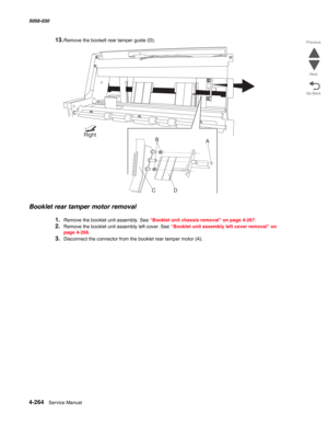 Page 6984-264  Service Manual 5058-030  
Go Back Previous
Next
13.Remove the bookelt rear tamper guide (D).
Booklet rear tamper motor removal
1.Remove the booklet unit assembly. See “Booklet unit chassis removal” on page 4-267.
2.Remove the booklet unit assembly left cover. See “Booklet unit assembly left cover removal” on 
page 4-266.
3.Disconnect the connector from the booklet rear tamper motor (A).
B
CD
Right
A 