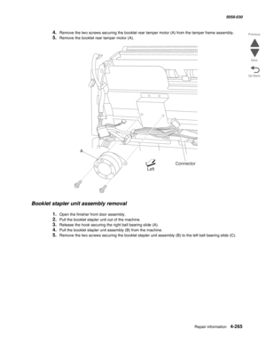 Page 699Repair information 4-265
  5058-030
Go Back Previous
Next
4.Remove the two screws securing the booklet rear tamper motor (A) from the tamper frame assembly.
5.Remove the booklet rear tamper motor (A).
Booklet stapler unit assembly removal 
1.Open the finisher front door assembly.
2.Pull the booklet stapler unit out of the machine.
3.Release the hook securing the right ball bearing slide (A).
4.Pull the booklet stapler unit assembly (B) from the machine.
5.Remove the two screws securing the booklet...