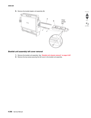 Page 7004-266  Service Manual 5058-030  
Go Back Previous
Next
6.Remove the booklet stapler unit assembly (B). 
Booklet unit assembly left cover removal
1.Remove the booklet unit assembly. See “Booklet unit chassis removal” on page 4-267.
2.Remove the top screws securing the left cover to the booklet unit assembly.
Clear
plastic
tabB
A 