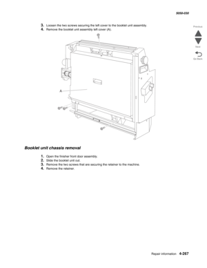 Page 701Repair information 4-267
  5058-030
Go Back Previous
Next
3.Loosen the two screws securing the left cover to the booklet unit assembly.
4.Remove the booklet unit assembly left cover (A). 
Booklet unit chassis removal
1.Open the finisher front door assembly.
2.Slide the booklet unit out.
3.Remove the two screws that are securing the retainer to the machine.
4.Remove the retainer.
A 