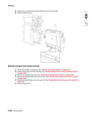 Page 7024-268  Service Manual 5058-030  
Go Back Previous
Next
5.Release the two latches securing the booklet unit (A) from the guides.
6.Remove booklet unit (A). 
Booklet unit gear train frame removal
1.Remove the booklet unit assembly. See “Booklet unit chassis removal” on page 4-267.
2.Remove the booklet unit motor assembly. See “Booklet folding/exit drive motor assembly removal” 
on page 4-258.
3.Remove the knife solenoid frame. See “Booklet fold solenoid frame removal” on page 4-257.
4.Remove the booklet...