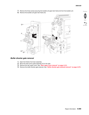 Page 703Repair information 4-269
  5058-030
Go Back Previous
Next
7.Remove the three screws securing the booklet unit gear train frame (A) from the booklet unit.
8.Remove the booklet unit gear train frame (A). 
Buffer diverter gate removal
1.Open the finisher front door assembly.
2.Move the lower pinch guide assembly (A) to the right.
3.Remove the rear upper cover. See “Rear upper cover removal” on page 4-313.
4.Remove the buffer diverter gate solenoid. See “Buffer diverter gate solenoid removal” on page 4-270.
A 