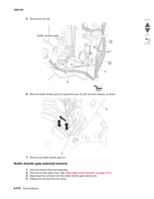 Page 7044-270  Service Manual 5058-030  
Go Back Previous
Next
5.Remove the link (B).
6.Move the buffer diverter gate (C) toward the rear, the left, and then forward, as shown.
7.Remove the buffer diverter gate (C).
Buffer diverter gate solenoid removal
1.Open the finisher front door assembly.
2.Remove the rear upper cover. See “Rear upper cover removal” on page 4-313.
3.Disconnect the connector from the buffer diverter gate solenoid (A).
4.Release the harness from the clamp.
Buffer diverter gate
A
B
Rear
CA 