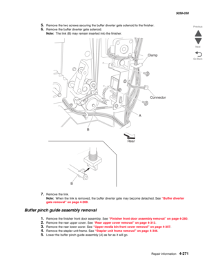 Page 705Repair information 4-271
  5058-030
Go Back Previous
Next
5.Remove the two screws securing the buffer diverter gate solenoid to the finisher.
6.Remove the buffer diverter gate solenoid. 
Note:  The link (B) may remain inserted into the finisher.
7.Remove the link.
Note:  When the link is removed, the buffer diverter gate may become detached. See “Buffer diverter 
gate removal” on page 4-269.
Buffer pinch guide assembly removal
1.Remove the finisher front door assembly. See “Finisher front door assembly...