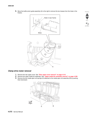 Page 7064-272  Service Manual 5058-030  
Go Back Previous
Next
6.Move the buffer pinch guide assembly (A) to the right to remove the two bosses from the holes in the 
finisher.
Clamp drive motor removal
1.Remove the rear upper cover. See “Rear upper cover removal” on page 4-313.
2.Remove the upper media bin assembly. See “Upper media bin assembly removal” on page 4-356.
3.Remove the two media eject unit springs (A) attached to the media eject unit assembly (B) by pushing 
them downward.
Hole in rear frame
Boss...