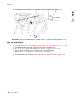 Page 7084-274  Service Manual 5058-030  
Go Back Previous
Next
4.Remove the three clamp paddles (A) by sliding them out of the media eject shaft assembly (B).
Reinstallation note:  Replacement is easier if you lightly moisten the rubber surface of the paddles with water.
Eject roll shaft removal
1.Remove the finisher front door assembly. See “Finisher front door assembly removal” on page 4-280.
2.Remove the rear upper cover. See “Rear upper cover removal” on page 4-313.
3.Move the slip clutch gear 24T (A) toward...