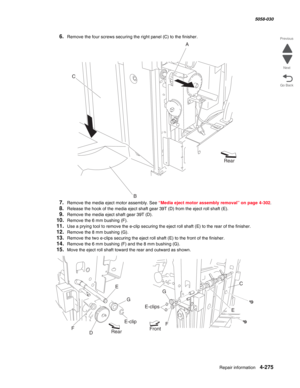 Page 709Repair information 4-275
  5058-030
Go Back Previous
Next
6.Remove the four screws securing the right panel (C) to the finisher.
7.Remove the media eject motor assembly. See “Media eject motor assembly removal” on page 4-302.
8.Release the hook of the media eject shaft gear 39T (D) from the eject roll shaft (E).
9.Remove the media eject shaft gear 39T (D).
10.Remove the 6 mm bushing (F).
11.Use a prying tool to remove the e-clip securing the eject roll shaft (E) to the rear of the finisher. 
12.Remove...