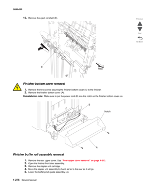 Page 7104-276  Service Manual 5058-030  
Go Back Previous
Next
16.Remove the eject roll shaft (E).
Finisher bottom cover removal
1.Remove the two screws securing the finisher bottom cover (A) to the finisher.
2.Remove the finisher bottom cover (A).
Reinstallation note:  Make sure to put the power cord (B) into the notch on the finisher bottom cover (A).
Finisher buffer roll assembly removal
1.Remove the rear upper cover. See “Rear upper cover removal” on page 4-313.
2.Open the finisher front door assembly....