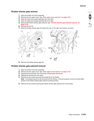 Page 713Repair information 4-279
  5058-030
Go Back Previous
Next
Finisher diverter gate removal
1.Open the finisher front door assembly. 
2.Remove the rear upper cover. See “Rear upper cover removal” on page 4-313.
3.Open the lower pinch guide assembly (A) to the right.
4.Open the upper pinch guide assembly (B) to the right.
5.Remove the finisher diverter gate solenoid. See “Finisher diverter gate solenoid removal” on 
page 4-279.
6.Remove the link (C).
7.Move the finisher diverter gate (D) toward the rear, to...