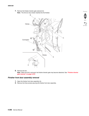 Page 7144-280  Service Manual 5058-030  
Go Back Previous
Next
7.Remove the finisher diverter gate solenoid (A).
Note:  The link (C) may remain inserted into the finisher.
8.Remove the link.
Note:  When the link is removed, the finisher diverter gate may become detached. See “Finisher diverter 
gate removal” on page 4-279.
Finisher front door assembly removal
1.Open the finisher front door assembly (A).
2.Remove the three screws securing the finisher front door assembly.
)
AC B
Clamp
C
Clamp Connector 