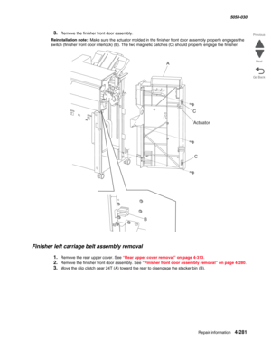 Page 715Repair information 4-281
  5058-030
Go Back Previous
Next
3.Remove the finisher front door assembly.
Reinstallation note:  Make sure the actuator molded in the finisher front door assembly properly engages the 
switch (finisher front door interlock) (B). The two magnetic catches (C) should properly engage the finisher.
Finisher left carriage belt assembly removal
1.Remove the rear upper cover. See “Rear upper cover removal” on page 4-313.
2.Remove the finisher front door assembly. See “Finisher front...