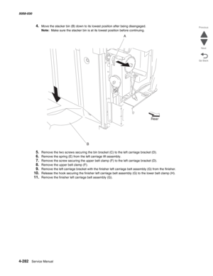 Page 7164-282  Service Manual 5058-030  
Go Back Previous
Next
4.Move the stacker bin (B) down to its lowest position after being disengaged.
Note:  Make sure the stacker bin is at its lowest position before continuing.
5.Remove the two screws securing the bin bracket (C) to the left carriage bracket (D).
6.Remove the spring (E) from the left carriage lift assembly.
7.Remove the screw securing the upper belt clamp (F) to the left carriage bracket (D).
8.Remove the upper belt clamp (F).
9.Remove the left carriage...