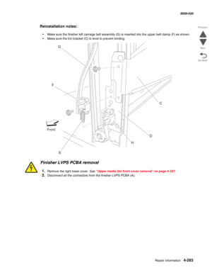 Page 717Repair information 4-283
  5058-030
Go Back Previous
Next
Reinstallation notes:
•Make sure the finisher left carriage belt assembly (G) is inserted into the upper belt clamp (F) as shown.
•Make sure the bin bracket (C) is level to prevent binding.
Finisher LVPS PCBA removal
1.Remove the right lower cover. See “Upper media bin front cover removal” on page 4-357.
2.Disconnect all the connectors from the finisher LVPS PCBA (A).
FrontG
F
EDC
H 