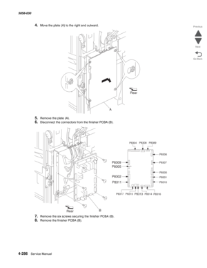 Page 7204-286  Service Manual 5058-030  
Go Back Previous
Next
4.Move the plate (A) to the right and outward.
5.Remove the plate (A).
6.Disconnect the connectors from the finisher PCBA (B).
7.Remove the six screws securing the finisher PCBA (B).
8.Remove the finisher PCBA (B).
ARear
RearB
P8304P8308
P8389
P8306
P8307
P8300
P8301
P8310
P8316 P8314
P8313P8315 P8317
P8311 P8302 P8305 P8309 