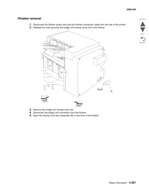 Page 721Repair information 4-287
  5058-030
Go Back Previous
Next
Finisher removal
1.Disconnect the finisher power cord and the finisher connection cable from the rear of the printer.
2.Release the hook securing the bridge unit hookup cover (A) to the finisher.
3.Remove the bridge unit hookup cover (A).
4.Disconnect the bridge unit connection from the finisher.
5.Open the finisher front door assembly (B) on the front of the finisher.
Right
RearA Hook 