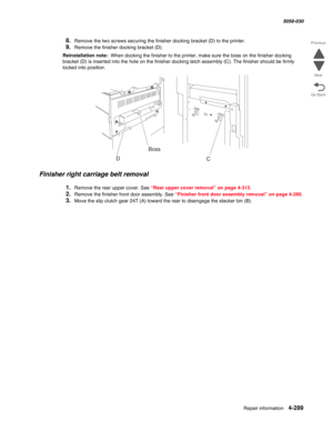 Page 723Repair information 4-289
  5058-030
Go Back Previous
Next
8.Remove the two screws securing the finisher docking bracket (D) to the printer.
9.Remove the finisher docking bracket (D).
Reinstallation note:  When docking the finisher to the printer, make sure the boss on the finisher docking 
bracket (D) is inserted into the hole on the finisher docking latch assembly (C). The finisher should be firmly 
locked into position.
Finisher right carriage belt removal
1.Remove the rear upper cover. See “Rear upper...