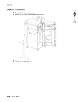 Page 7264-292  Service Manual 5058-030  
Go Back Previous
Next
Left lower cover removal
1.Open the finisher front door assembly.
2.Remove the two screws securing the left lower cover (A).
3.Remove the left lower cover (A).
A 