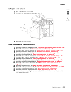 Page 727Repair information 4-293
  5058-030
Go Back Previous
Next
Left upper cover removal
1.Open the finisher front door assembly.
2.Remove the two screws securing the left upper cover (A).
3.Remove the left upper cover (A).
Lower media exit roll assembly removal
1.Remove the finisher front door assembly. See “Finisher front door assembly removal” on page 4-280.
2.Remove the rear upper cover. See “Rear upper cover removal” on page 4-313.
3.Remove the upper media bin assembly. See “Upper media bin assembly...