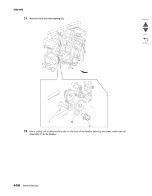 Page 7304-296  Service Manual 5058-030  
Go Back Previous
Next
21.Remove the 6 mm ball bearing (G).
22.Use a prying tool to remove the e-clip on the front of the finisher securing the lower media exit roll 
assembly (F) to the finisher.
F
G
C 