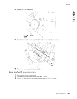 Page 731Repair information 4-297
  5058-030
Go Back Previous
Next
23.Remove the 6 mm bushing (H).
24.Move the lower media exit roll assembly (F) towards the rear and outward, as shown.
25.Remove the lower media exit roll assembly (F).
Lower pinch guide assembly removal
1.Open the finisher front door assembly. 
2.Open the lower pinch guide assembly (A) by lifting it upward.
3.Remove the screw securing the lower pinch guide assembly (A) to the finisher.
FrontE-clip
HG
GRear 