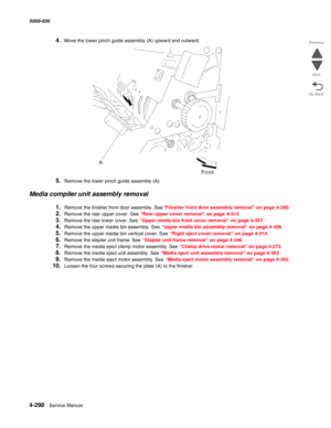 Page 7324-298  Service Manual 5058-030  
Go Back Previous
Next
4.Move the lower pinch guide assembly (A) upward and outward.
5.Remove the lower pinch guide assembly (A).
Media compiler unit assembly removal
1.Remove the finisher front door assembly. See“Finisher front door assembly removal” on page 4-280.
2.Remove the rear upper cover. See “Rear upper cover removal” on page 4-313.
3.Remove the rear lower cover. See “Upper media bin front cover removal” on page 4-357.
4.Remove the upper media bin assembly. See...