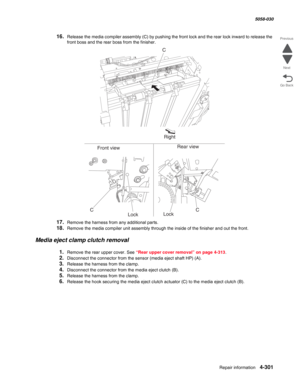 Page 735Repair information 4-301
  5058-030
Go Back Previous
Next
16.Release the media compiler assembly (C) by pushing the front lock and the rear lock inward to release the 
front boss and the rear boss from the finisher.
17.Remove the harness from any additional parts.
18.Remove the media compiler unit assembly through the inside of the finisher and out the front.
Media eject clamp clutch removal
1.Remove the rear upper cover. See “Rear upper cover removal” on page 4-313.
2.Disconnect the connector from the...