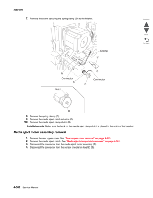 Page 7364-302  Service Manual 5058-030  
Go Back Previous
Next
7.Remove the screw securing the spring clamp (D) to the finisher.
8.Remove the spring clamp (D).
9.Remove the media eject clutch actuator (C).
10.Remove the media eject clamp clutch (B).
Installation note: Make sure the hook on the media eject clamp clutch is placed in the notch of the bracket.
Media eject motor assembly removal
1.Remove the rear upper cover. See “Rear upper cover removal” on page 4-313.
2.Remove the media eject clutch. See “Media...