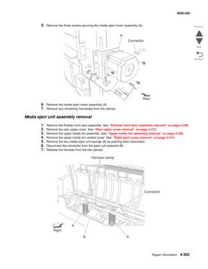 Page 737Repair information 4-303
  5058-030
Go Back Previous
Next
5.Remove the three screws securing the media eject motor assembly (A).
6.Remove the media eject motor assembly (A).
7.Remove any remaining harnesses from the clamps.
Media eject unit assembly removal
1.Remove the finisher front door assembly. See “Finisher front door assembly removal” on page 4-280.
2.Remove the rear upper cover. See “Rear upper cover removal” on page 4-313.
3.Remove the upper media bin assembly. See “Upper media bin assembly...