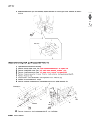 Page 7404-306  Service Manual 5058-030  
Go Back Previous
Next
•Make sure the media eject unit assembly properly actuates the switch (eject cover interlock) (H) without 
binding.
Media entrance pinch guide assembly removal
1.Open the finisher front door assembly. 
2.Remove the rear upper cover. See “Rear upper cover removal” on page 4-313.
3.Remove the left lower cover. See “Left lower cover removal” on page 4-292.
4.Remove the left upper cover. See “Left upper cover removal” on page 4-293.
5.Remove the screw...