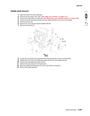 Page 741Repair information 4-307
  5058-030
Go Back Previous
Next
Paddle shaft removal
1.Open the finisher front door assembly.
2.Remove the rear upper cover. See “Rear upper cover removal” on page 4-313.
3.Remove the media eject unit assembly. See “Media eject unit assembly removal” on page 4-303.
4.Loosen the screw securing the knob (A) to the paddle shaft (B) on the front of the finisher.
5.Remove the knob (A).
6.Remove the one e-clip securing the paddle shaft (B).
7.Remove the bushing (C).
8.Loosen the two...