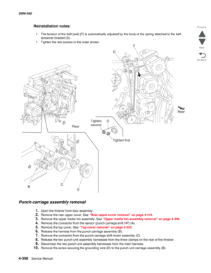 Page 7424-308  Service Manual 5058-030  
Go Back Previous
Next
Reinstallation notes:
•The tension of the belt (exit) (F) is automatically adjusted by the force of the spring attached to the belt 
tensioner bracket (D).
•Tighten the two screws in the order shown.
Punch carriage assembly removal
1.Open the finisher front door assembly.
2.Remove the rear upper cover. See “Rear upper cover removal” on page 4-313. 
3.Remove the upper media bin assembly. See “Upper media bin assembly removal” on page 4-356.
4.Remove...