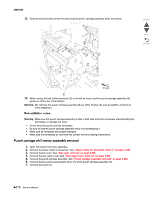 Page 7444-310  Service Manual 5058-030  
Go Back Previous
Next
12.Remove the two screws on the front securing the punch carriage assembly (B) to the finisher.
13.While moving the belt (buffer/transport) (E) to the left as shown, pull the punch carriage assembly (B) 
gently out of the rear of the finisher.
Warning:  Do not force the punch carriage assembly (B) out of the finisher. Be sure to hold the unit firmly to 
avoid dropping it.
Reinstallation notes:
Warning:  Make sure the punch carriage assembly is able...