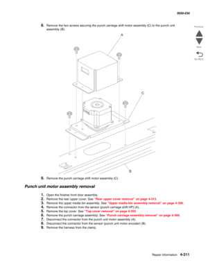 Page 745Repair information 4-311
  5058-030
Go Back Previous
Next
8.Remove the two screws securing the punch carriage shift motor assembly (C) to the punch unit 
assembly
 (B).
9.Remove the punch carriage shift motor assembly (C).
Punch unit motor assembly removal
1.Open the finisher front door assembly.
2.Remove the rear upper cover. See “Rear upper cover removal” on page 4-313. 
3.Remove the upper media bin assembly. See “Upper media bin assembly removal” on page 4-356.
4.Remove the connector from the sensor...