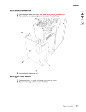 Page 747Repair information 4-313
  5058-030
Go Back Previous
Next
Rear lower cover removal
1.Remove the rear upper cover. See “Rear upper cover removal” on page 4-313.
2.Remove the four screws securing the rear lower cover (A) to the finisher.
3.Remove the rear lower cover (A).
Rear upper cover removal
1.Release the hook of the bridge unit hookup cover (A) to the finisher.
2.Disconnect the bridge unit harness from the finisher.
A 