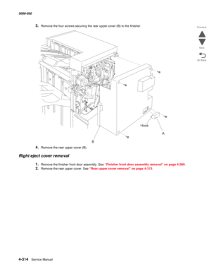 Page 7484-314  Service Manual 5058-030  
Go Back Previous
Next
3.Remove the four screws securing the rear upper cover (B) to the finisher.
4.Remove the rear upper cover (B).
Right eject cover removal
1.Remove the finisher front door assembly. See “Finisher front door assembly removal” on page 4-280.
2.Remove the rear upper cover. See “Rear upper cover removal” on page 4-313.
A
BHook 