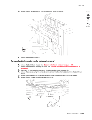 Page 749Repair information 4-315
  5058-030
Go Back Previous
Next
3.Remove the two screws securing the right eject cover (A) to the finisher.
4.Remove the right eject cover (A).
Sensor (booklet compiler media entrance) removal 
1.Remove the booklet unit chassis. See “Booklet unit chassis removal” on page 4-267.
2.Remove the booklet unit assembly left cover. See “Booklet unit assembly left cover removal” on 
page 4-266.
3.Disconnect the connector from the sensor (booklet compiler media entrance) (A).
4.Remove the...