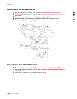 Page 7504-316  Service Manual 5058-030  
Go Back Previous
Next
Sensor (booklet end guide HP) removal 
1.Remove the booklet unit assembly. See “Booklet unit chassis removal” on page 4-267.
2.Remove the booklet unit assembly left cover. See “Booklet unit assembly left cover removal” on 
page 4-266.
3.Disconnect the connector from the sensor (booklet end guide HP) (A).
4.Release the hooks securing the sensor (booklet end guide HP) (A) from the booklet unit.
5.Remove sensor (booklet end guide HP) (A).
Sensor...