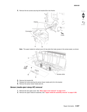 Page 761Repair information 4-327
  5058-030
Go Back Previous
Next
5.Remove the two screws securing the bracket (B) to the finisher.
Note:  The upper media bin vertical cover (C) has slots that make access to the screws easier, as shown.
6.Remove the bracket (B).
7.Release the hooks securing the sensor (lower media exit) (A) to the bracket.
8.Remove the sensor (lower media exit) (A).
Sensor (media eject clamp HP) removal
1.Remove the rear upper cover. See “Rear upper cover removal” on page 4-313.
2.Remove the...