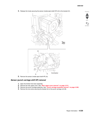 Page 763Repair information 4-329
  5058-030
Go Back Previous
Next
4.Release the hooks securing the sensor (media eject shaft HP) (A) to the bracket (C).
5.Remove the sensor (media eject shaft HP) (A).
Sensor (punch carriage shift HP) removal
1.Open the finisher front door assembly. 
2.Remove the rear upper cover. See “Rear upper cover removal” on page 4-313.
3.Remove the punch carriage assembly. See “Punch carriage assembly removal” on page 4-308.
4.Remove the one screw securing the bracket (A) to the punch...