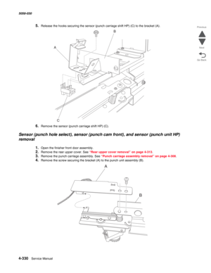 Page 7644-330  Service Manual 5058-030  
Go Back Previous
Next
5.Release the hooks securing the sensor (punch carriage shift HP) (C) to the bracket (A).
6.Remove the sensor (punch carriage shift HP) (C).
Sensor (punch hole select), sensor (punch cam front), and sensor (punch unit HP) 
removal
1.Open the finisher front door assembly.
2.Remove the rear upper cover. See “Rear upper cover removal” on page 4-313.
3.Remove the punch carriage assembly. See “Punch carriage assembly removal” on page 4-308.
4.Remove the...