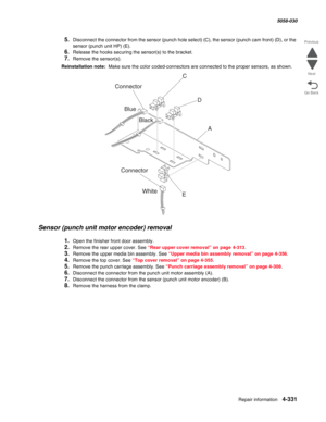 Page 765Repair information 4-331
  5058-030
Go Back Previous
Next
5.Disconnect the connector from the sensor (punch hole select) (C), the sensor (punch cam front) (D), or the 
sensor (punch unit HP)
 (E).
6.Release the hooks securing the sensor(s) to the bracket.
7.Remove the sensor(s).
Reinstallation note:  Make sure the color coded-connectors are connected to the proper sensors, as shown.
Sensor (punch unit motor encoder) removal
1.Open the finisher front door assembly.
2.Remove the rear upper cover. See “Rear...