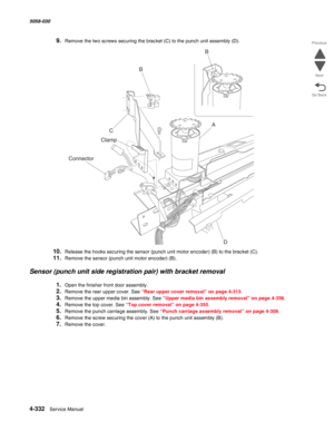 Page 7664-332  Service Manual 5058-030  
Go Back Previous
Next
9.Remove the two screws securing the bracket (C) to the punch unit assembly (D).
10.Release the hooks securing the sensor (punch unit motor encoder) (B) to the bracket (C).
11.Remove the sensor (punch unit motor encoder) (B).
Sensor (punch unit side registration pair) with bracket removal
1.Open the finisher front door assembly.
2.Remove the rear upper cover. See “Rear upper cover removal” on page 4-313. 
3.Remove the upper media bin assembly. See...