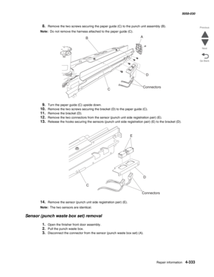 Page 767Repair information 4-333
  5058-030
Go Back Previous
Next
8.Remove the two screws securing the paper guide (C) to the punch unit assembly (B).
Note:  Do not remove the harness attached to the paper guide (C).
9.Turn the paper guide (C) upside down.
10.Remove the two screws securing the bracket (D) to the paper guide (C).
11.Remove the bracket (D).
12.Remove the two connectors from the sensor (punch unit side registration pair) (E).
13.Release the hooks securing the sensors (punch unit side registration...