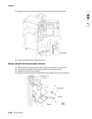 Page 7684-334  Service Manual 5058-030  
Go Back Previous
Next
4.Release the hooks securing the sensor (punch waste box set) (A) to the finisher.
5.Remove the sensor (punch waste box set) (A).
Sensor (stacker bin level encoder) removal
1.Remove the rear upper cover. See “Rear upper cover removal” on page 4-313.
2.Disconnect the connector from the sensor (stacker bin level encoder) (A).
3.Release the harness from the clamp.
4.Remove the screw securing the bracket (B) from the stacker bin lift motor assembly (C)....