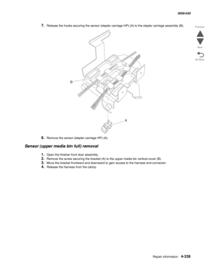 Page 773Repair information 4-339
  5058-030
Go Back Previous
Next
7.Release the hooks securing the sensor (stapler carriage HP) (A) to the stapler carriage assembly (B).
8.Remove the sensor (stapler carriage HP) (A).
Sensor (upper media bin full) removal
1.Open the finisher front door assembly.
2.Remove the screw securing the bracket (A) to the upper media bin vertical cover (B).
3.Move the bracket frontward and downward to gain access to the harness and connector.
4.Release the harness from the clamp.
A
B 