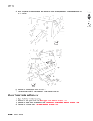 Page 7744-340  Service Manual 5058-030  
Go Back Previous
Next
5.Move the bracket (B) frontward again, and remove the screw securing the sensor (upper media bin full) (C) 
to the bracket.
6.Remove the sensor (upper media bin full) (C).
7.Disconnect the connector from the sensor (upper media bin full) (C).
Sensor (upper media exit) removal
1.Open the finisher front door assembly.
2.Remove the rear upper cover. See “Rear upper cover removal” on page 4-313.
3.Remove the upper media bin assembly. See “Upper media...