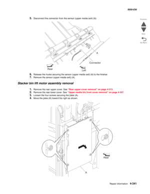 Page 775Repair information 4-341
  5058-030
Go Back Previous
Next
5.Disconnect the connector from the sensor (upper media exit) (A).
6.Release the hooks securing the sensor (upper media exit) (A) to the finisher.
7.Remove the sensor (upper media exit) (A).
Stacker bin lift motor assembly removal
1.Remove the rear upper cover. See “Rear upper cover removal” on page 4-313.
2.Remove the rear lower cover. See “Upper media bin front cover removal” on page 4-357.
3.Loosen the four screws securing the plate (A).
4.Move...