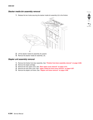 Page 7784-344  Service Manual 5058-030  
Go Back Previous
Next
Stacker media bin assembly removal
1.Release the two hooks securing the stacker media bin assembly (A) to the finisher.
2.Lift the stacker media bin assembly (A) upward.
3.Remove the stacker media bin assembly. (A).
Stapler unit assembly removal
1.Remove the finisher front door assembly. See “Finisher front door assembly removal” on page 4-280.
2.Remove the staple cartridge.
3.Remove the rear upper cover. See “Rear upper cover removal” on page...