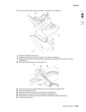 Page 779Repair information 4-345
  5058-030
Go Back Previous
Next
6.Remove the five screws securing the stapler unit frame (A) to the plate (B).
7.Remove the stapler unit frame (A).
8.Release the harness from the three clamps on the stapler unit frame (A).
9.Remove the two screws securing the stapler carriage motor assembly (C) to the stapler carriage 
assembly
 (D).
10.Remove the stapler carriage motor assembly (C).
11.Remove the screw securing the stapler cover (E) to the stapler unit assembly (F).
12.Remove...